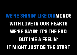 WE'RE SHIHIH' LIKE DIAMONDS
WITH LOVE IN OUR HEARTS
WE'RE SAYIH' IT'S THE END

BUT I'VE A FEELIH'
IT MIGHT JUST BE THE START