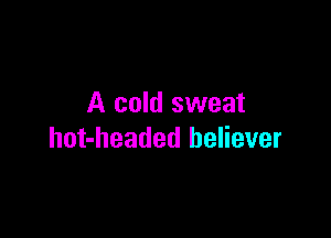 A cold sweat

hot-headed believer