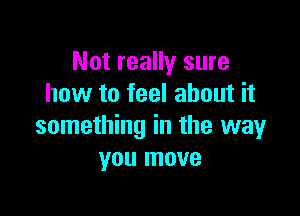 Not really sure
how to feel about it

something in the way
you move