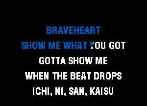 BRAVEHEART
SHOW ME WHAT YOU GOT
GOTTA SHOW ME
WHEN THE BEAT DROPS
ICHI, HI, SAN, KAISU