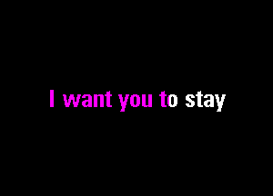 I want you to stay