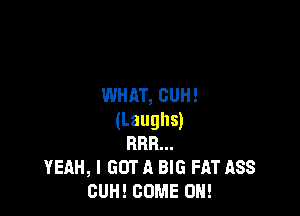 WHAT, CUH!

(Laughs)
RRR...
YEAH, I GOT A BIG FAT ASS
GUH! COME ON!