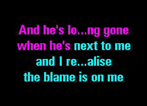 And he's Io...ng gone
when he's next to me

and I re...alise
the blame is on me