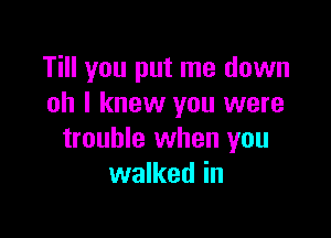 Till you put me down
oh I knew you were

trouble when you
walked in