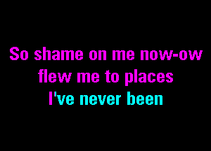 So shame on me now-ow

flew me to places
I've never been