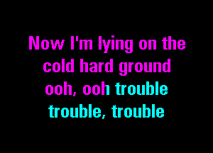 Now I'm lying on the
cold hard ground

ooh, ooh trouble
trouble, trouble