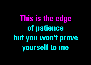 This is the edge
ofpa ence

but you won't prove
yourself to me