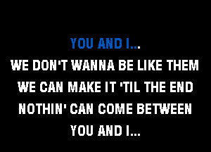 YOU AND I...

WE DON'T WANNA BE LIKE THEM
WE CAN MAKE IT 'TIL THE END
HOTHlH' CAN COME BETWEEN

YOU AND I...