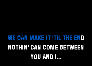 WE CAN MAKE IT 'TIL THE END
HOTHlH' CAN COME BETWEEN
YOU AND I...