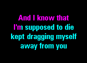 And I know that
I'm supposed to die

kept dragging myself
away from you