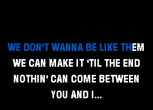 WE DON'T WANNA BE LIKE THEM
WE CAN MAKE IT 'TIL THE END
HOTHlH' CAN COME BETWEEN

YOU AND I...