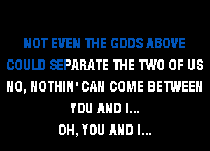 NOT EVEN THE GODS ABOVE
COULD SEPARATE THE TWO OF US
H0, HOTHlH' CAN COME BETWEEN

YOU AND I...
OH, YOU AND I...