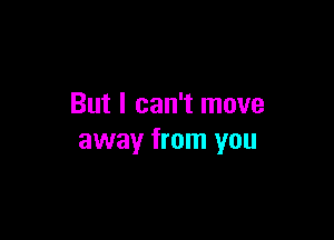 But I can't move

away from you