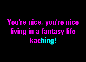 You're nice, you're nice

living in a fantasy life
kaching!