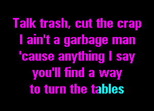 Talk trash, cut the crap
I ain't a garbage man
'cause anything I say

you'll find a way
to turn the tables