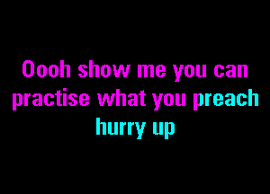 Oooh show me you can

practise what you preach
hurry up