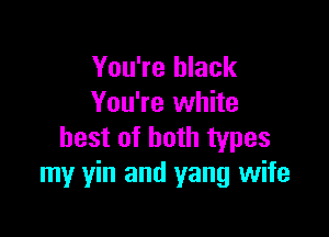 You're black
You're white

best of both types
my yin and yang wife