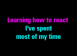 Learning how to react

I've spent
most of my time