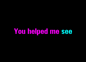 You helped me see
