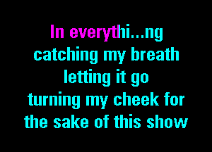 In everythi...ng
catching my breath
letting it go
turning my cheek for
the sake of this show