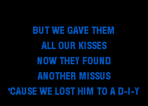 BUT WE GAVE THEM
ALL OUR KISSES
HOW THEY FOUND
ANOTHER MISSUS
'CAUSE WE LOST HIM TO A D-l-Y