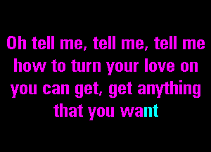 0h tell me, tell me, tell me
how to turn your love on
you can get, get anything
that you want