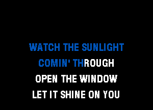 WATCH THE SUHLIGHT

COMIH' THROUGH
OPEN THE WINDOW
LET IT SHINE ON YOU