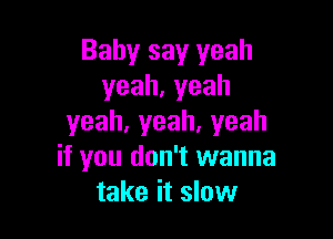 Baby say yeah
yeah,yeah

yeah,yeah,yeah
if you don't wanna
take it slow