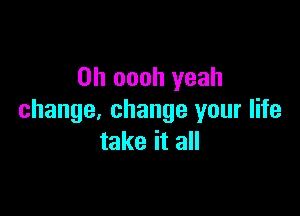 0h oooh yeah

change, change your life
take it all