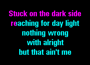 Stuck on the dark side
reaching for day light
nothing wrong
with alright
but that ain't me