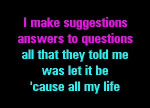 I make suggestions
answers to questions
all that they told me
was let it be
'cause all my life