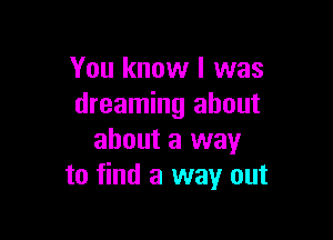 You know I was
dreaming about

about a way
to find a way out