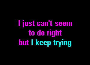 I just can't seem

to do right
but I keep trying