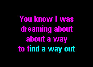 You know I was
dreaming about

about a way
to find a way out