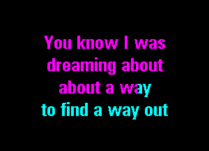 You know I was
dreaming about

about a way
to find a way out