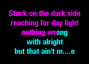 Stuck on the dark side
reaching for day light
nothing wrong
with alright
but that ain't m....e