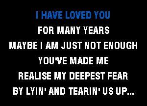 I HAVE LOVED YOU
FOR MANY YEARS
MAYBE I AM JUST HOT ENOUGH
YOU'VE MADE ME
REALISE MY DEEPEST FEAR
BY LYIH'AHD TEARIH' US UP...