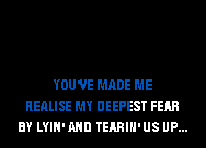 YOU'VE MADE ME
REALISE MY DEEPEST FEAR
BY LYIH'AHD TEARIH' US UP...