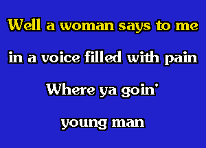 Well a woman says to me
in a voice filled with pain
Where ya goin'

young man