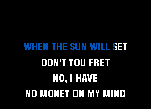IWHEN THE SUN WILL SET
DON'T YOU FRET
NO, I HAVE

NO MONEY ON MY MIND l