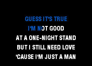 GUESS IT'S TRUE
I'M NOT GOOD
AT A ONE-NIGHT STAND
BUTI STILL NEED LOVE

'CAUSE I'M JUST A MAN I