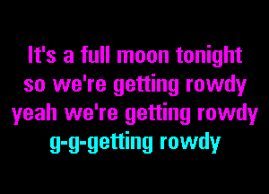 It's a full moon tonight
so we're getting rowdy
yeah we're getting rowdy
g-g-getting rowdy