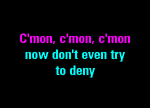 C'mon, c'mon, c'mon

now don't even try
to deny