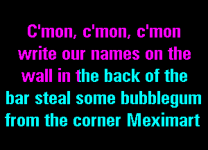 C'mon, c'mon, c'mon
write our names on the
wall in the hack of the

bar steal some bubblegum
from the corner Meximart