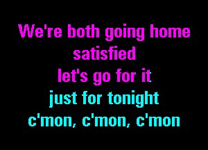 We're both going home
satisfied

let's go for it
iust for tonight
c'mon, c'mon, c'mon