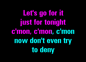Let's go for it
just for tonight

c'mon, c'mon, c'mon
now don't even tryr
to deny