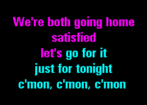 We're both going home
satisfied

let's go for it
iust for tonight
c'mon, c'mon, c'mon