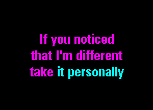 If you noticed

that I'm different
take it personally