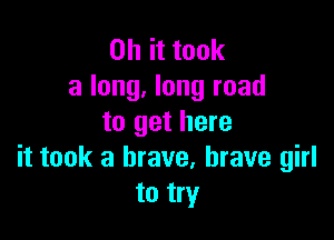 Oh it took
a long, long road

to get here
it took a brave, brave girl
to try