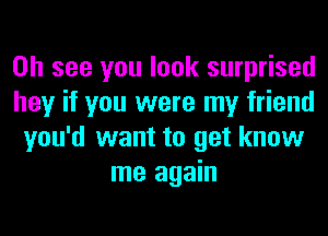 on see you look surprised
hey if you were my friend
you'd want to get know
me again